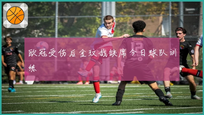 欧冠受伤后金玟哉缺席今日球队训练