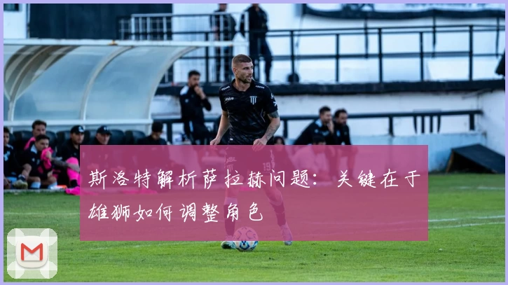 斯洛特解析萨拉赫问题：关键在于雄狮如何调整角色