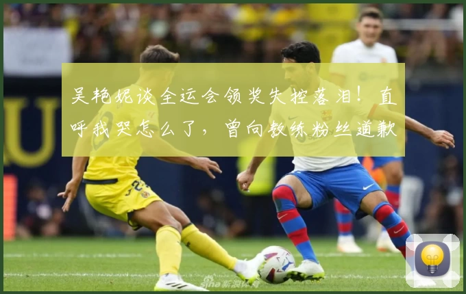 吴艳妮谈全运会领奖失控落泪！直呼我哭怎么了，曾向教练粉丝道歉