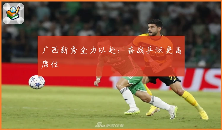 广西新秀全力以赴，奋战乒坛更高席位