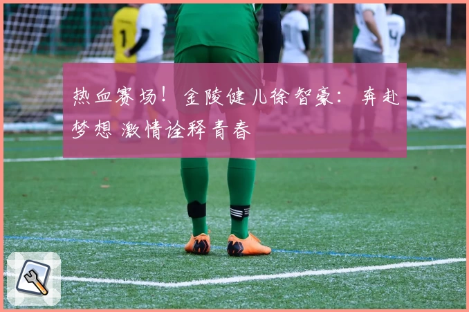 热血赛场！金陵健儿徐智豪：奔赴梦想 激情诠释青春