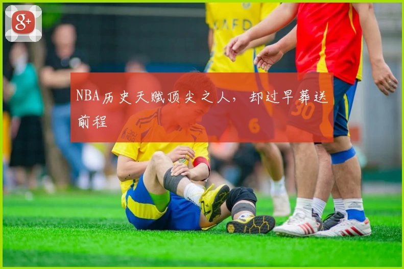 NBA历史天赋顶尖之人，却过早葬送前程