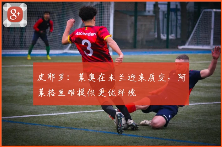 皮耶罗：莱奥在米兰迎来质变，阿莱格里难提供更优环境