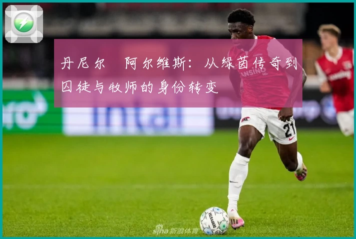 丹尼尔・阿尔维斯：从绿茵传奇到囚徒与牧师的身份转变