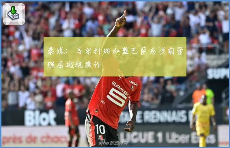 泰媒:马尔科姆加盟巴萨或涉前管理层逃税操作