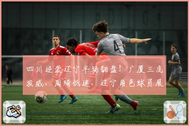 四川逆袭辽宁半场翻盘！广厦三虎发威，周琦低迷，辽宁角色球员展关键作用！