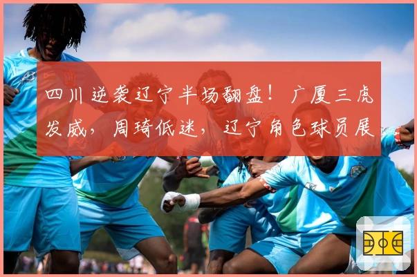 四川逆袭辽宁半场翻盘！广厦三虎发威，周琦低迷，辽宁角色球员展关键作用！