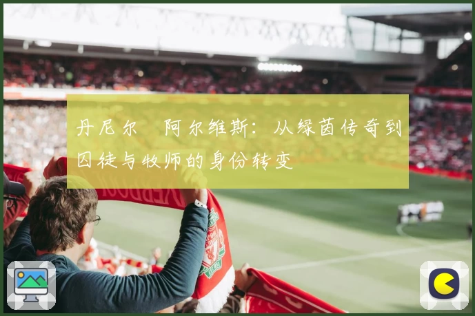 丹尼尔・阿尔维斯:从绿茵传奇到囚徒与牧师的身份转变