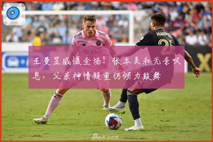 王曼昱威慑全场！张本美和无奈叹息，父亲神情凝重仍倾力鼓舞