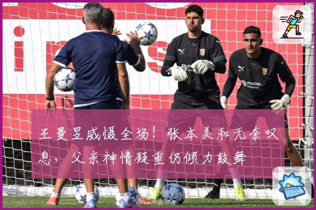 王曼昱威慑全场！张本美和无奈叹息，父亲神情凝重仍倾力鼓舞