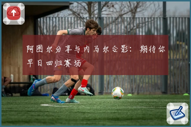 阿图尔分享与内马尔合影：期待你早日回归赛场
