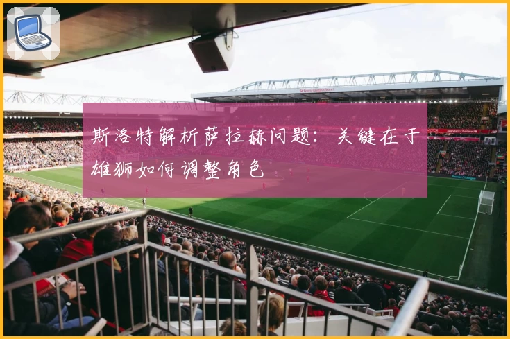 斯洛特解析萨拉赫问题:关键在于雄狮如何调整角色