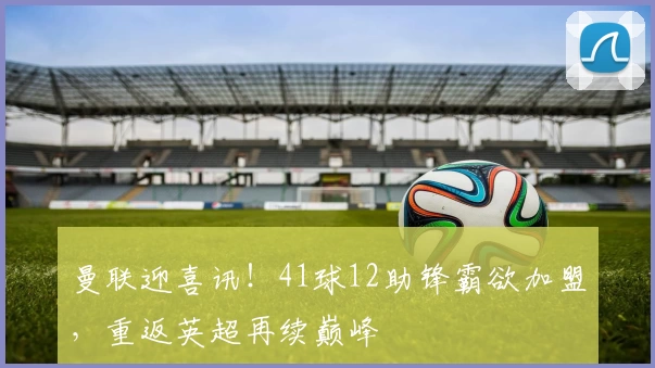 曼联迎喜讯！41球12助锋霸欲加盟，重返英超再续巅峰
