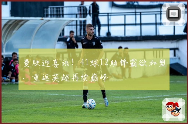 曼联迎喜讯！41球12助锋霸欲加盟，重返英超再续巅峰